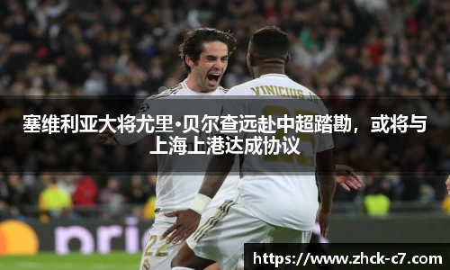 塞维利亚大将尤里·贝尔查远赴中超踏勘，或将与上海上港达成协议